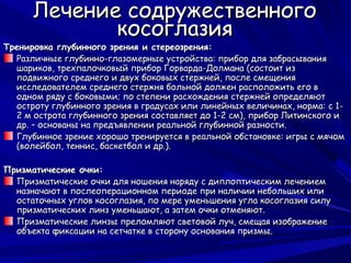 Лечение содружественного
             косоглазия
Тренировка глубинного зрения и стереозрения:
  Различные глубинно-глазомерные устройства: прибор для забрасывания
  шариков, трехпалочковый прибор Горварда-Долмана (состоит из
  подвижного среднего и двух боковых стержней, после смещения
  исследователем среднего стержня больной должен расположить его в
  одном ряду с боковыми; по степени расхождения стержней определяют
  остроту глубинного зрения в градусах или линейных величинах, норма: с 1-
  2 м острота глубинного зрения составляет до 1-2 см), прибор Литинского и
  др. – основаны на предъявлении реальной глубинной разности.
  Глубинное зрение хорошо тренируется в реальной обстановке: игры с мячом
  (волейбол, теннис, баскетбол и др.).

Призматические очки:
  Призматические очки для ношения наряду с диплоптическим лечением
  назначают в послеоперационном периоде при наличии небольших или
  остаточных углов косоглазия, по мере уменьшения угла косоглазия силу
  призматических линз уменьшают, а затем очки отменяют.
  Призматические линзы преломляют световой луч, смещая изображение
  объекта фиксации на сетчатке в сторону основания призмы.
 