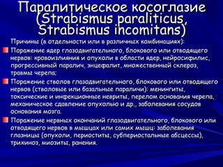 Паралитическое косоглазие
    (Strabismus paraliticus,
    Strabismus incomitans)
Причины (в отдельности или в различных комбинациях):
Поражение ядер глазодвигательного, блокового или отводящего
нервов: кровоизлияния и опухоли в области ядер, нейросифилис,
прогрессивный паралич, энцефалит, множественный склероз,
травмы черепа;
Поражение стволов глазодвигательного, блокового или отводящего
нервов (стволовые или базальные параличи): менингиты,
токсические и инфекционные невриты, перелом основания черепа,
механическое сдавление опухолью и др., заболевания сосудов
основания мозга.
Поражение нервных окончаний глазодвигательного, блокового или
отводящего нервов в мышцах или самих мышц: заболевания
глазницы (опухоли, периоститы, субпериостальные абсцессы),
трихиноз, миозиты, ранения.
 
