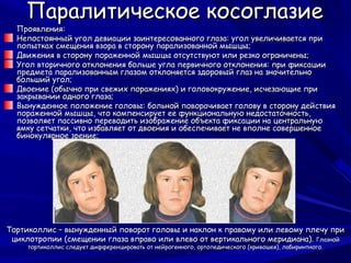Паралитическое косоглазие
  Проявления:
  Непостоянный угол девиации заинтересованного глаза: угол увеличивается при
  попытках смещения взора в сторону парализованной мышцы;
  Движения в сторону пораженной мышцы отсутствуют или резко ограничены;
  Угол вторичного отклонения больше угла первичного отклонения: при фиксации
  предмета парализованным глазом отклоняется здоровый глаз на значительно
  больший угол;
  Двоение (обычно при свежих поражениях) и головокружение, исчезающие при
  закрывании одного глаза;
  Вынужденное положение головы: больной поворачивает голову в сторону действия
  пораженной мышцы, что компенсирует ее функциональную недостаточность,
  позволяет пассивно переводить изображение объекта фиксации на центральную
  ямку сетчатки, что избавляет от двоения и обеспечивает не вполне совершенное
  бинокулярное зрение;




Тортиколлис – вынужденный поворот головы и наклон к правому или левому плечу при
 циклотропии (смещении глаза вправо или влево от вертикального меридиана). Глазной
     тортиколлис следует дифференцировать от нейрогенного, ортопедического (кривошея), лабиринтного.
 