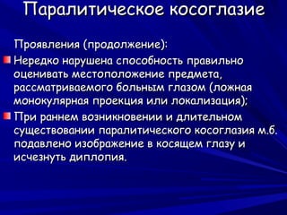 Паралитическое косоглазие
Проявления (продолжение):
Нередко нарушена способность правильно
оценивать местоположение предмета,
рассматриваемого больным глазом (ложная
монокулярная проекция или локализация);
При раннем возникновении и длительном
существовании паралитического косоглазия м.б.
подавлено изображение в косящем глазу и
исчезнуть диплопия.
 