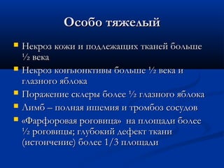 Особо тяжелый
   Некроз кожи и подлежащих тканей больше
    ½ века
   Некроз конъюнктивы больше ½ века и
    глазного яблока
   Поражение склеры более ½ глазного яблока
   Лимб – полная ишемия и тромбоз сосудов
   «Фарфоровая роговица» на площади более
    ½ роговицы; глубокий дефект ткани
    (истончение) более 1/3 площади
 