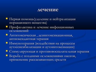 лечение
   Первая помощь(удаление и нейтрализация
    поражающего вещества)
   Профилактика и лечение инфекционных
    осложнений
   Антитоксическая , дезинтоксикационная,
    антиоксидантная терапия
   Иммунотерапия (воздействия на процессы
    аутосенсибилизации и аутоинтоксикации)
   Стимулирующая и противовоспалительная терапия
   Борьба с поздними осложнениями ожогов,
    применение рассасывающих средств
 