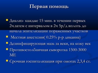 Первая помощь

   Диализ- каждые 15 мин. в течении первых
    2ч.затем с интервалом в 2ч 5р/д вплоть до
    начала эпителизации пораженных участков
    Местная анестезия( 0.25% р-р дикаина)
   Дезинфицирующая мазь за веки, на кожу век
   Противостолбнячная сыворотка 1500-3000
    МЕ
   Срочная госпитализация при ожогах 2,3,4 ст.
 