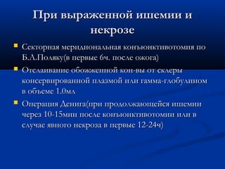 При выраженной ишемии и
              некрозе
   Секторная меридиональная конъюнктивотомия по
    Б.Л.Поляку(в первые 6ч. после ожога)
   Отслаивание обожженной кон-вы от склеры
    консервированной плазмой или гамма-глобулином
    в объеме 1.0мл
   Операция Денига(при продолжающейся ишемии
    через 10-15мин после конъюнктивотомии или в
    случае явного некроза в первые 12-24ч)
 