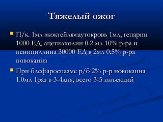 Тяжелый ожог
   П/к. 1мл «коктейля»:аутокровь 1мл, гепарин
    1000 ЕД, ацетилхолин 0.2 мл 10% р-ра и
    пенициллина 30000 ЕД в 2мл 0.5% р-ра
    новокаина
   При блефароспазме р/б 2% р-р новокаина
    1.0мл 1раз в 3-4дня, всего 3-5 инъекций
 