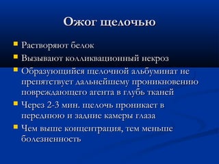 Ожог щелочью
   Растворяют белок
   Вызывают колликвационный некроз
   Образующийся щелочной альбуминат не
    препятствует дальнейшему проникновению
    повреждающего агента в глубь тканей
   Через 2-3 мин. щелочь проникает в
    переднюю и задние камеры глаза
   Чем выше концентрация, тем меньше
    болезненность
 