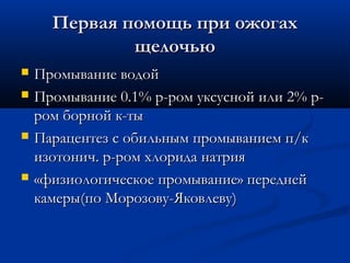Первая помощь при ожогах
              щелочью
   Промывание водой
   Промывание 0.1% р-ром уксусной или 2% р-
    ром борной к-ты
   Парацентез с обильным промыванием п/к
    изотонич. р-ром хлорида натрия
   «физиологическое промывание» передней
    камеры(по Морозову-Яковлеву)
 