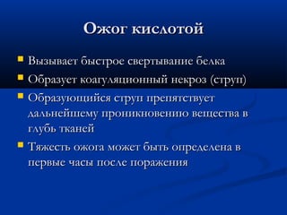 Ожог кислотой
   Вызывает быстрое свертывание белка
   Образует коагуляционный некроз (струп)
   Образующийся струп препятствует
    дальнейшему проникновению вещества в
    глубь тканей
   Тяжесть ожога может быть определена в
    первые часы после поражения
 