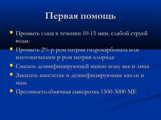 Первая помощь
   Промыть глаза в течении 10-15 мин. слабой струей
    воды.
   Промыть 2% р-ром натрия гидрокарбоната или
    изотоническим р-ром натрия хлорида
   Смазать дезинфицирующей мазью кожу век и лица
   Закапать анестетик и дезинфицирующие капли и
    мазь
   Противостолбнячная сыворотка 1500-3000 МЕ
 
