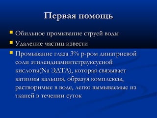 Первая помощь
   Обильное промывание струей воды
   Удаление частиц извести
   Промывание глаза 3% р-ром динатриевой
    соли этилендиаминтетрауксусной
    кислоты(Na ЭДТА), которая связывает
    катионы кальция, образуя комплексы,
    растворимые в воде, легко вымываемые из
    тканей в течении суток
 