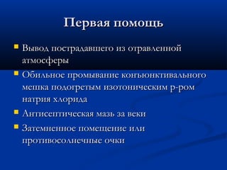 Первая помощь
   Вывод пострадавшего из отравленной
    атмосферы
   Обильное промывание конъюнктивального
    мешка подогретым изотоническим р-ром
    натрия хлорида
   Антисептическая мазь за веки
   Затемненное помещение или
    противосолнечные очки
 