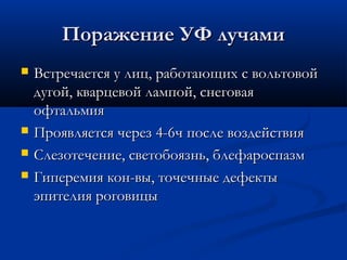 Поражение УФ лучами
   Встречается у лиц, работающих с вольтовой
    дугой, кварцевой лампой, снеговая
    офтальмия
   Проявляется через 4-6ч после воздействия
   Слезотечение, светобоязнь, блефароспазм
   Гиперемия кон-вы, точечные дефекты
    эпителия роговицы
 