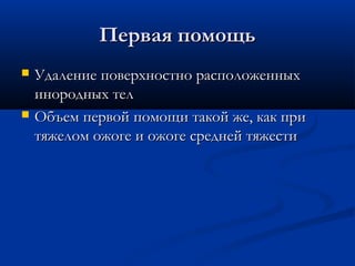 Первая помощь
   Удаление поверхностно расположенных
    инородных тел
   Объем первой помощи такой же, как при
    тяжелом ожоге и ожоге средней тяжести
 