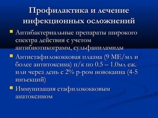Профилактика и лечение
      инфекционных осложнений
   Антибактериальные препараты широкого
    спектра действия с учетом
    антибиотикограмм, сульфаниламиды
   Антистафилококковая плазма (9 МЕ/мл и
    более антитоксина) п/к по 0.5 – 1.0мл еж.
    или через день с 2% р-ром новокаина (4-5
    инъекций)
   Иммунизация стафилококковым
    анатоксином
 