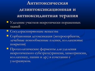 Антитоксическая
         дезинтоксикационная и
        антиоксидантная терапия
   Удаление участков некротически пораженных
    тканей
   Сосудорасширяющие вещества
   Сорбционная детоксикация (энтеросорбенты,
    лечебные ионообменные пленки, коллагеновые
    покрытия)
   Протеолитические ферменты для удаления
    некротического субстрата(трипсин, химотрипсин,
    коллагеназу, папин и др.) в сочетании с
    ультразвуком.
 
