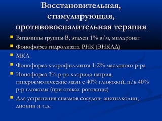 Восстановительная,
           стимулирующая,
    противовоспалительная терапия
   Витамины группы В, этаден 1% в/м, милдронат
   Фонофорез гидролизата РНК (ЭНКАД)
   МКЛ
   Фонофорез хлорофиллипта 1-2% масляного р-ра
   Ионофорез 3% р-ра хлорида натрия,
    гиперосмотические мази с 40% глюкозой, п/к 40%
    р-р глюкозы (при отеках роговицы)
   Для устранения спазмов сосудов- ацетилхолин,
    дионин и т.д.
 