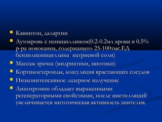    Кавинтон, даларгин
   Аутокровь с пенициллином(0.2-0.2мл крови в 0.5%
    р-ра новокаина, содержащего 25-100тыс.ЕД
    бензилпенициллина натриевой соли)
   Массаж зрачка (мидриатики, миотики)
   Кортикостероиды, коагуляция врастающих сосудов
   Низкоинтенсивное лазерное излучение
   Липохромин обладает выраженными
    регенераторными свойствами, после инстилляций
    увеличивается митотическая активность эпителия.
 
