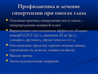 Профилактика и лечение
     гипертензии при ожогах глаза
   Основная причина гипертензии после ожога –
    гиперпродукция камерной влаги
   Выраженным гипотензивным эффектом обладает
    диакарб 0.25 2-3 р/д, аминазин 25 мг 2р/д,
    глицерол, арутимол, офтан тимолол и т.д.
   Отвлекающие средства( горячие ножные ванны,
    горчичники на затылок, пиявки на висок)
   Массаж зрачка
   Антиглаукоматозные операции
 