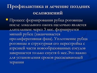 Профилактика и лечение поздних
        осложнений
   Процесс формирования рубца роговицы
    после локального ожога щелочью является
    длительным: через 3 мес. формируется
    мягкий рубец (заканчивается
    пролиферативная фаза). Уплотнение рубца
    роговицы и структурная его перестройка с
    атрезией части новообразованных сосудов
    завершается только спустя 6 мес.Это важно
    для установления сроков рассасывающей
    терапии
 