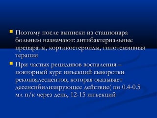    Поэтому после выписки из стационара
    больным назначают: антибактериальные
    препараты, кортикостероиды, гипотензивная
    терапия
   При частых рецидивов воспаления –
    повторный курс инъекций сыворотки
    реконвалесцентов, которая оказывает
    десенсибилизирующее действие( по 0.4-0.5
    мл п/к через день, 12-15 инъекций
 
