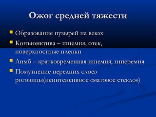 Ожог средней тяжести
   Образование пузырей на веках
   Конъюнктива – ишемия, отек,
    поверхностные пленки
   Лимб – кратковременная ишемия, гиперемия
   Помутнение передних слоев
    роговицы(неинтенсивное «матовое стекло»)
 