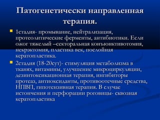 Патогенетически направленная
              терапия.
   1стадия- промывание, нейтрализация,
    протеолитические ферменты, антибиотики. Если
    ожог тяжелый –секторальная конъюнктивотомия,
    некрэктомия, пластика век, послойная
    кератопластика.
   2стадия (18-20сут)- стимуляция метаболизма в
    тканях, витамины, улучшение микроциркуляции,
    дезинтоксикационная терапия, ингибиторы
    протеаз, антиоксиданты, противоотечные средства,
    НПВП, гипотензивная терапия. В случае
    истончения и перфорации роговицы- сквозная
    кератопластика
 