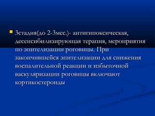    3стадия(до 2-3мес.)- антигипоксическая,
    десенсибилизирующая терапия, мероприятия
    по эпителизации роговицы. При
    закончившейся эпителизации для снижения
    воспалительной реакции и избыточной
    васкуляризации роговицы включают
    кортикостероиды
 