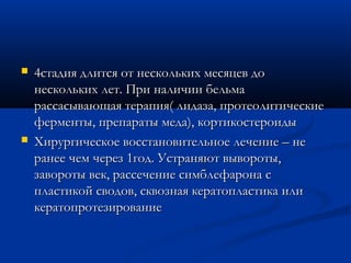    4стадия длится от нескольких месяцев до
    нескольких лет. При наличии бельма
    рассасывающая терапия( лидаза, протеолитические
    ферменты, препараты меда), кортикостероиды
   Хирургическое восстановительное лечение – не
    ранее чем через 1год. Устраняют вывороты,
    завороты век, рассечение симблефарона с
    пластикой сводов, сквозная кератопластика или
    кератопротезирование
 