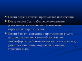    Ожоги первой степени проходят без последствий
   После ожогов 2ст.- небольшие помутнения
    роговицы, не вызывающие значительных
    нарушений остроты зрения
   Ожоги 3 и4 ст.- снижение остроты зрения вплоть
    до слепоты, заканчиваются образованием
    симблефарона, рубцового выворота и заворота век,
    развитием катаракты, вторичной глаукомы,
    атрофией глаза.
 
