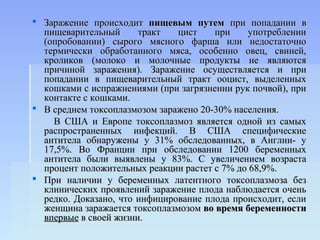  Заражение происходит пищевым путем при попадании в
  пищеварительный      тракт   цист    при    употреблении
  (опробовании) сырого мясного фарша или недостаточно
  термически обработанного мяса, особенно овец, свиней,
  кроликов (молоко и молочные продукты не являются
  причиной заражения). Заражение осуществляется и при
  попадании в пищеварительный тракт ооцист, выделенных
  кошками с испражнениями (при загрязнении рук почвой), при
  контакте с кошками.
 В среднем токсоплазмозом заражено 20-30% населения.
    В США и Европе токсоплазмоз является одной из самых
  распространенных инфекций. В США специфические
  антитела обнаружены у 31% обследованных, в Англии- у
  17,5%. Во Франции при обследовании 1200 беременных
  антитела были выявлены у 83%. С увеличением возраста
  процент положительных реакции растет с 7% до 68,9%.
 При наличии у беременных латентного токсоплазмоза без
  клинических проявлений заражение плода наблюдается очень
  редко. Доказано, что инфицирование плода происходит, если
  женщина заражается токсоплазмозом во время беременности
  впервые в своей жизни.
 