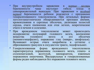  При внутриутробном заражении в первые месяцы
  беременности      чаще    наступает    гибель    плода    и
  самопроизвольный выкидыш. При заражении в поздний
  период беременности ребенок рождается с признаками
  генерализованного токсоплазмоза. При летальных формах
  патологоанатомически обнаруживаются признаки анемии,
  кровоизлияния в серозные оболочки, дилятация полостей
  сердца, очаги пневмонии или отек легких, некротические
  очаги в печени и селезенке.
 При врожденном токсоплазмозе может происходить
  недоразвитие полушарий головного мозга, воспаление
  вещества     головного      мозга    и     его     оболочек
  (менингоэнцефалит), поражение глаз (микро-, анофтальм).
  Возникают острые очаги некробиоза в сетчатке с
  образованием гранулем в сосудистом тракте, эндофтальмит.
 Генерализованная     форма    врожденного     токсоплазмоза
  характеризуется поражением головного мозга, гепато- и
  спленомегалией,     желтухой,     миокардитом,    язвенным
  поражением кишечника. Висцеральные и генерализованные
  формы редко наблюдаются без поражения головного мозга.
 