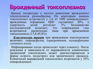 Врожденный токсоплазмоз
 Данные литературы о частоте выявления врожденного
токсоплазмоза разнообразны. По некоторым данным
токсоплазмоз встречается у 2-6 из 1000 новорожденных;
врожденные поражения ЦНС составляют 20%, а
смертность    детей     достигает  3%.    Большинство
исследователей полагают, что повреждения глаз
встречаются значительно чаще при врожденном
токсоплазмозе (17,8-45,8%).
   Классическая триада при врожденном токсоплазмозе
включает: гидроцефалия, хориоретинит, кальцификаты
головного мозга.
 Инфицирование плода происходит через плаценту. После
рождения в зависимости от выраженности клинических
проявлений токсоплазмоз может диагностироваться в
форме острого, подострого или хронического процесса.
Клинически выраженный токсоплазмоз встречается у 25%
новорожденных.
 