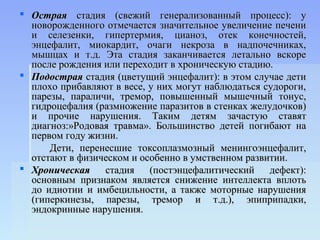  Острая стадия (свежий генерализованный процесс): у
  новорожденного отмечается значительное увеличение печени
  и селезенки, гипертермия, цианоз, отек конечностей,
  энцефалит, миокардит, очаги некроза в надпочечниках,
  мышцах и т.д. Эта стадия заканчивается летально вскоре
  после рождения или переходит в хроническую стадию.
 Подострая стадия (цветущий энцефалит): в этом случае дети
  плохо прибавляют в весе, у них могут наблюдаться судороги,
  парезы, параличи, тремор, повышенный мышечный тонус,
  гидроцефалия (размножение паразитов в стенках желудочков)
  и прочие нарушения. Таким детям зачастую ставят
  диагноз:»Родовая травма». Большинство детей погибают на
  первом году жизни.
      Дети, перенесшие токсоплазмозный менингоэнцефалит,
  отстают в физическом и особенно в умственном развитии.
 Хроническая    стадия (постэнцефалитический дефект):
  основным признаком является снижение интеллекта вплоть
  до идиотии и имбецильности, а также моторные нарушения
  (гиперкинезы, парезы, тремор и т.д.), эпиприпадки,
  эндокринные нарушения.
 