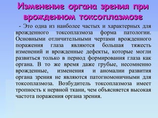 Изменение органа зрения при
 врожденном токсоплазмозе
 - Это одна из наиболее частых и характерных для
врожденного токсоплазмоза форма патологии.
Основными отличительными чертами врожденного
поражения глаза являются большая тяжесть
изменений и врожденные дефекты, которые могли
развиться только в период формирования глаза как
органа. В то же время даже грубые, несомненно
врожденные, изменения и аномалии развития
органа зрения не являются патогномоничными для
токсоплазмоза. Возбудитель токсоплазмоза имеет
тропность к нервной ткани, чем объясняется высокая
частота поражения органа зрения.
 