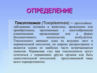 ОПРЕДЕЛЕНИЕ
Токсоплазмоз (Toxoplasmosis) – протозойное
заболевание человека и животных, врожденное или
приобретенное, протекающее с многообразными
клиническими     проявлениями      или    в    форме
бессимптомного        носительства       возбудителя.
Токсоплазмоз занимает одно из ведущих мест в
перинатальной патологии; он широко распространен и
является одним из наиболее часто встречающихся
зоонозов. Поражения глаз при токсоплазмозе могут
сочетаться с поражением других органов или быть
самостоятельной патологией,     представленной чаще
всего хориоретинитом.
 