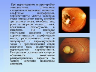 При перенесенном внутриутробно
токсоплазмозе         отмечаются
следующие врожденные аномалии:
анофтальм,          микрофтальм,
хориоретиниты, увеиты, колобома
соска зрительного нерва, атрофия
зрительного нерва, колобомы век,
реже дегенерация желтого пятна,
врожденная      близорукость    и
катаракта.      Но       наиболее
типичными      являются    грубые
хориоретинальные атрофические
очаги, расположенные чаще в
макулярной и парамакулярной
зонах и представляющие собой
конечную фазу внутриутробно
перенесенного      хориоретинита.
Центральная локализация фокусов
объясняется           возможным
распространением паразита по
задним     коротким    цилиарным
артериям.
 