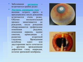  Заболевания    роговицы     –
  встречаются крайне редко.
 Радужка, цилиарное тело –
  явления острого ирита и
  иридоциклита после рождения
  встречаются очень редко.
  Обычно        воспалительный
  процесс заканчивается до
  рождения, после рождения
  обнаруживаются трофические
  изменения            радужки,
  изменения окраски, задние
  синехии,     приводящие     к
  развитию           вторичной
  глаукомы.         Врожденная
  колобома       одно-      или
  двусторонняя часто сочетается
  с    другими    врожденными
  дефектами глаза, аниридия,
  остатки зрачковой мембраны.
 