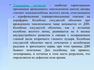  Хориоидеа, сетчатка – наиболее характерными
  признаками врожденного токсоплазмоза многие авторы
  считают псевдоколобомы желтого пятна, сочетающиеся
  с атрофическими хориоретинальными очагами на
  периферии. Колобома сосудистой оболочки при
  врожденном токсоплазмозе чаще начинается от ДЗН.
  Колобома сосудистой оболочки, как и истинная
  колобома желтого пятна, развивается на 6 месяце
  внутриутробного развития и связана с незаращением
  глазной щели вторичного глазного пузыря. Колобома
  сосудистой оболочки часто сочетается с колобомами
  радужки и зрительного нерва, при этом границы ДЗН
  бывают нечеткими. Дно колобомы, как правило,
  эктазировано, и сетчатка в этом месте разрушена, что
  определяется по дефектам поля зрения.
 