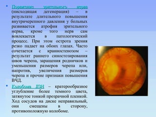  Поражение       зрительного     нерва
  (нисходящая     дегенерация)    –   в
  результате длительного повышения
  внутричерепного давления у больных
  развивается атрофия зрительного
  нерва,    кроме    того   нерв    сам
  вовлекается      в    патологический
  процесс. При этом острота зрения
  резко падает на обоих глазах. Часто
  сочетается с краниостенозом –
  результат раннего синостозирования
  швов черепа, заращения родничков и
  уменьшения размеров черепа или,
  напротив,     увеличения     размеров
  черепа и прочие признаки повышения
  ВЧД.
 Колобома ДЗН – кратерообразное
  углубление более темного цвета,
  затянутое тонкой прозрачной пленкой.
  Ход сосудов на диске неправильный,
  они      смещены        в    сторону,
  противоположную колобоме.
 