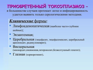 ПРИОБРЕТЕННЫЙ ТОКСОПЛАЗМОЗ –
в большинстве случаев протекает легко и инфицированность
    удается выявить только серологическими методами.

 Клинические формы:
  Лимфоаденопатическая (наиболее часто-глубокие
   шейные);
  Экзантемная;
  Церебральная (энцефалит, энцефаломиелит, церебральный
    арахноидит, радикулоневрит);
  Висцеральная
    (миокардит,пневмония,энтероколит,безжелтушный гепатит);
  Глазная (хориоретинит).
 