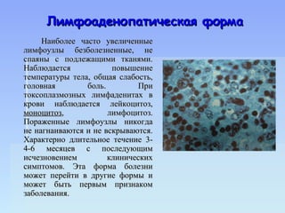 Лимфоаденопатическая форма
     Наиболее часто увеличенные
лимфоузлы безболезненные, не
спаяны с подлежащими тканями.
Наблюдается            повышение
температуры тела, общая слабость,
головная        боль.        При
токсоплазмозных лимфаденитах в
крови наблюдается лейкоцитоз,
моноцитоз,            лимфоцитоз.
Пораженные лимфоузлы никогда
не нагнаиваются и не вскрываются.
Характерно длительное течение 3-
4-6 месяцев с последующим
исчезновением         клинических
симптомов. Эта форма болезни
может перейти в другие формы и
может быть первым признаком
заболевания.
 