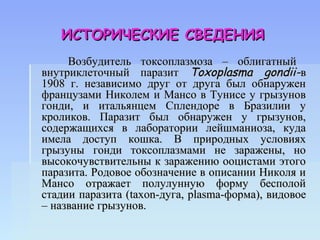 ИСТОРИЧЕСКИЕ СВЕДЕНИЯ
     Возбудитель токсоплазмоза – облигатный
внутриклеточный паразит Toxoplasma gondii-в
1908 г. независимо друг от друга был обнаружен
французами Николем и Мансо в Тунисе у грызунов
гонди, и итальянцем Сплендоре в Бразилии у
кроликов. Паразит был обнаружен у грызунов,
содержащихся в лаборатории лейшманиоза, куда
имела доступ кошка. В природных условиях
грызуны гонди токсоплазмами не заражены, но
высокочувствительны к заражению ооцистами этого
паразита. Родовое обозначение в описании Николя и
Мансо отражает полулунную форму бесполой
стадии паразита (taxon-дуга, plasma-форма), видовое
– название грызунов.
 