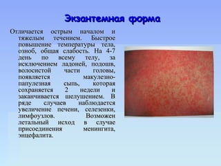 Экзантемная форма
Отличается острым началом и
  тяжелым течением. Быстрое
  повышение температуры тела,
  озноб, общая слабость. На 4-7
  день по всему телу, за
  исключением ладоней, подошв,
  волосистой    части     головы,
  появляется           макулезно-
  папулезная    сыпь,     которая
  сохраняется    2    недели    и
  заканчивается шелушением. В
  ряде    случаев    наблюдается
  увеличение печени, селезенки,
  лимфоузлов.           Возможен
  летальный исход в случае
  присоединения        менингита,
  энцефалита.
 