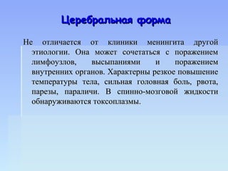 Церебральная форма

Не отличается от клиники менингита другой
  этиологии. Она может сочетаться с поражением
  лимфоузлов,    высыпаниями      и    поражением
  внутренних органов. Характерны резкое повышение
  температуры тела, сильная головная боль, рвота,
  парезы, параличи. В спинно-мозговой жидкости
  обнаруживаются токсоплазмы.
 