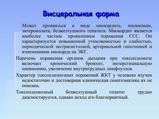 Висцеральная форма
  Может проявиться в виде миокардита, пневмонии,
  энтероколита, безжелтушного гепатита. Миокардит является
  наиболее частым проявлением поражения ССС. Он
  характеризуется повышенной утомляемостью и слабостью,
  периодической экстрасистолией, артериальной гипотонией и
  изменениями миокарда на ЭКГ.
Перечень поражения органов дыхания при токсоплазмозе
  включает     хронический     бронхит,     интерстициальную
  пневмонию, увеличение внутригрудных лимфоузлов.
Характер токсоплазмозных поражений ЖКТ у человека изучен
  недостаточно и достоверная клиническая симптоматика их не
  описана.
Токсоплазмозный       безжелтушный        гепатит     трудно
  диагностируется, однако исход его благоприятный.
 