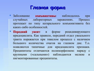 Глазная форма
 Заболевание     конъюнктивы:      наблюдалось    при
  случайных     лабораторных    заражениях.    Процесс
  протекает по типу катарального конъюнктивита без
  каких-либо особенностей.
 Передний     увеит:   в   форме     рецидивирующего
  иридоциклита. Как правило, передний отдел увеального
  тракта поражается при тяжелом процессе с наличием
  большого количества очагов на глазном дне. Т.о.
  появляются типичные дли иридоциклита признаки.
  Преципитаты отличаются полиморфизмом: наряду с
  крупными («сальными») наблюдаются мелкие и
  пигментированные преципитаты.
 