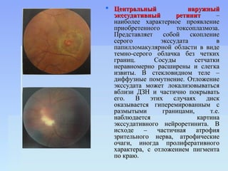  Центральный              наружный
  экссудативный        ретинит       –
  наиболее характерное проявление
  приобретенного       токсоплазмоза.
  Представляет     собой    скопление
  серого         экссудата            в
  папилломакулярной области в виде
  темно-серого облачка без четких
  границ.      Сосуды         сетчатки
  неравномерно расширены и слегка
  извиты. В стекловидном теле –
  диффузные помутнение. Отложение
  экссудата может локализовываться
  вблизи ДЗН и частично покрывать
  его.   В    этих    случаях     диск
  оказывается гиперемированным с
  размытыми       границами,       т.е.
  наблюдается                  картина
  экссудативного нейроретинита. В
  исходе    –   частичная     атрофия
  зрительного нерва, атрофические
  очаги, иногда пролиферативного
  характера, с отложением пигмента
  по краю.
 