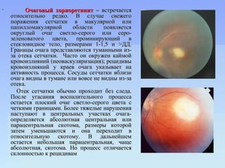          Очаговый хориоретинит – встречается
    относительно редко. В случае свежего
    поражения сетчатки в макулярной или
    папилломакулярной      области     появляется
    округлый очаг светло-серого или серо-
    зеленоватого цвета, проминирующий в
    стекловидное тело, размерами 1-1,5 и >ДД.
    Границы очага представляются туманными из-
    за отека сетчатки. Часто он окружен каймой
    кровоизлияний (неоваскуляризация); рецидивы
    кровоизлияний у краев очага указывает на
    активность процесса. Сосуды сетчатки вблизи
    очага видны в тумане или вовсе не видны из-за
    отека.
      Отек сетчатки обычно проходит без следа.
    После угасания воспалительного процесса
    остается плоский очаг светло-серого цвета с
    четкими границами. Более тяжелые нарушения
    наступают в центральных участках очага-
    определяется абсолютная центральная или
    парацентральная скотома, размеры которой
    затем уменьшаются и она переходит в
    относительную скотому. В дальнейшем
    остается небольшая парацентральная, чаще
    абсолютная, скотома. Но процесс отличается
    склонностью к рецидивам
 