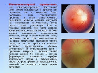 Юкстапапиллярный         хориоретинит,
  или нейрохориоретинит. Зрительный
  нерв может вовлекаться в процесс как
  первично, так и вторично. Редко
  поражение       глаз     токсоплазмами
  протекает в виде одностороннего
  папиллита. Больные обычно жалуются
  на «плавающие помутнения», пятно
  перед глазом, умеренную боль за
  глазным яблоком, при этом острота
  зрения обычно остается высокой. В поле
  зрения     выявляются      секторальные
  скотомы, которые соответствуют месту
  поражения диска. При офтальмоскопии
  на диске отмечаются отложения белого
  цвета, в то же время на сетчатке
  активные     воспалительные      фокусы
  отсутствуют. В стекловидном теле –
  признаки витреита. Воспалительный
  процесс длится 4-8 недель. В исходе
  формируется       частичная     атрофия
  зрительного нерва с побледнением
  диска. Острота зрения остается довольно
  высокой, но дефекты в поле зрения
  остаются.
 