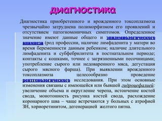 диагностика
Диагностика приобретенного и врожденного токсоплазмоза
 чрезвычайно затруднена полиморфизмом его проявлений и
 отсутствием патогномоничных симптомов. Определенное
 значение имеют данные общего и эпидемиологического
 анамнеза (род профессии, наличие лимфаденита у матери во
 время беременности данным ребенком; наличие длительного
 лимфаденита и субфебрилитета в постнатальном периоде;
 контакты с кошками, точнее с загрязненными песочницами;
 употребление сырого или недоваренного мяса, дегустация
 сырого мясного фарша). При выявлении врожденного
 токсоплазмоза           целесообразно          проведение
 рентгенологического исследования. При этом основные
 изменения связаны с имеющейся или бывшей гидроцефалией:
 увеличение объема и округление черепа, истончение костей
 свода, монотонность рисунка костей свода, расхождение
 коронарного шва – чаще встречаются у больных с атрофией
 ЗН, хориоретинитом, дегенерацией желтого пятна.
 